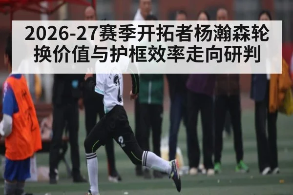 2026-27赛季开拓者杨瀚森轮换价值与护框效率走向研判